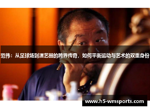 范伟：从足球场到演艺圈的跨界传奇，如何平衡运动与艺术的双重身份